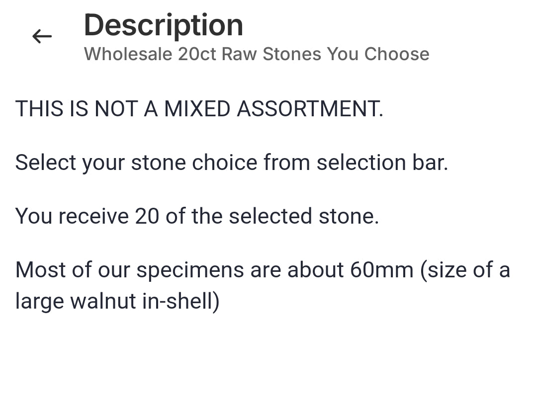 THIS IS NOT A MIXED ASSORTMENT.

Select your stone choice from selection bar.

You receive 20 of the selected stone.

Most of our specimens are about 60mm (size of a large walnut in-shell)

 